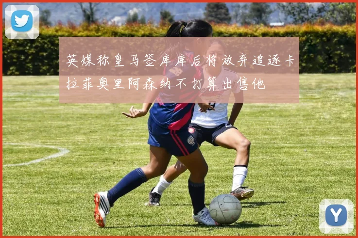 英媒称皇马签库库后将放弃追逐卡拉菲奥里阿森纳不打算出售他