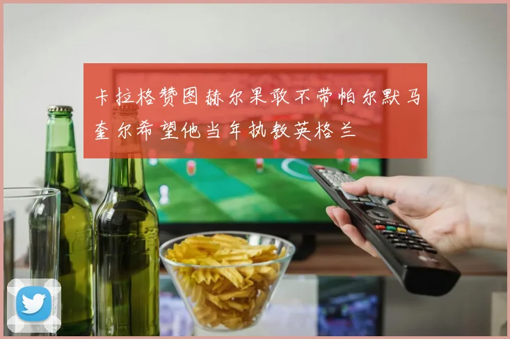 卡拉格赞图赫尔果敢不带帕尔默马奎尔希望他当年执教英格兰