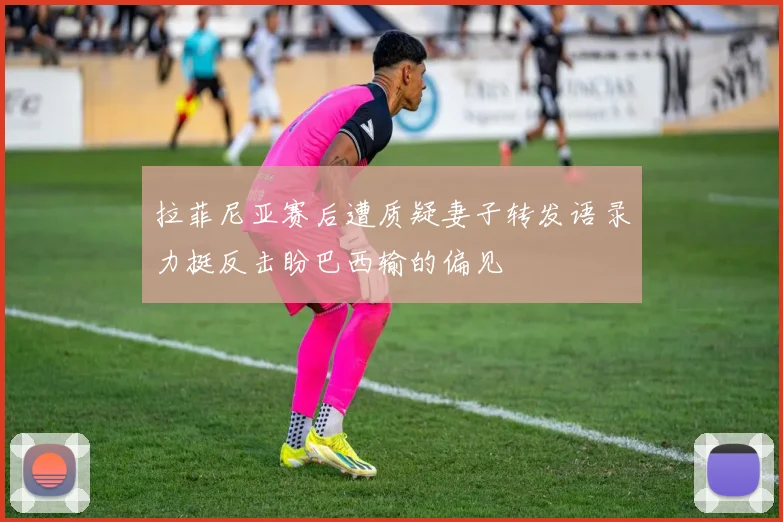 拉菲尼亚赛后遭质疑妻子转发语录力挺反击盼巴西输的偏见