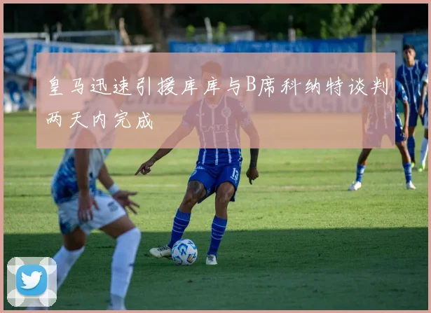 皇马迅速引援库库与B席科纳特谈判两天内完成