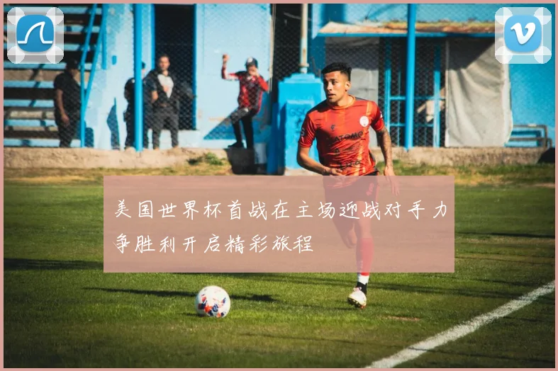 美国世界杯首战在主场迎战对手力争胜利开启精彩旅程
