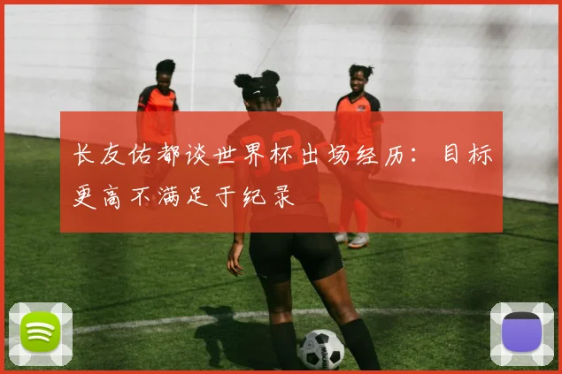 长友佑都谈世界杯出场经历：目标更高不满足于纪录