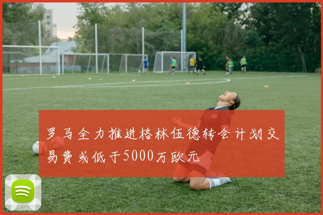 罗马全力推进格林伍德转会计划交易费或低于5000万欧元