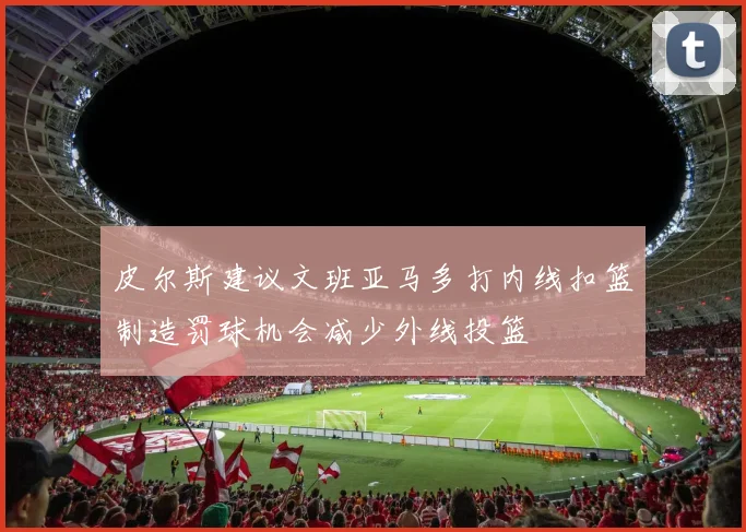 皮尔斯建议文班亚马多打内线扣篮制造罚球机会减少外线投篮