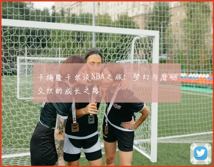 卡梅隆卡尔谈NBA之旅：梦幻与磨砺交织的成长之路