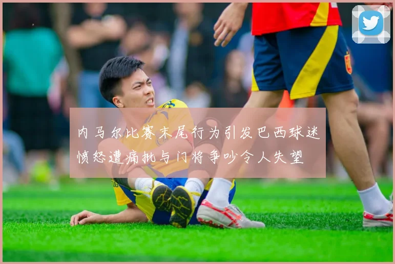 内马尔比赛末尾行为引发巴西球迷愤怒遭痛批与门将争吵令人失望