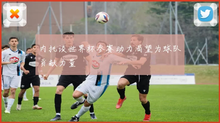 内托谈世界杯参赛动力渴望为球队贡献力量