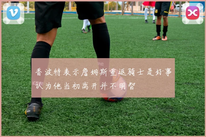 香波特表示詹姆斯重返骑士是好事认为他当初离开并不明智